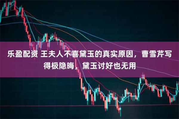 乐盈配资 王夫人不喜黛玉的真实原因，曹雪芹写得极隐晦，黛玉讨好也无用