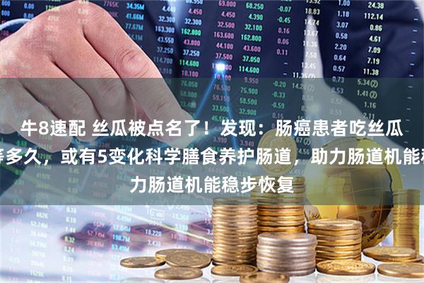 牛8速配 丝瓜被点名了！发现：肠癌患者吃丝瓜，不必等多久，或有5变化科学膳食养护肠道，助力肠道机能稳步恢复