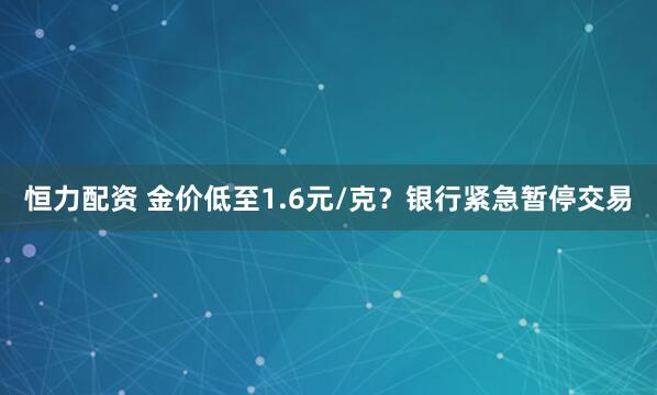 恒力配资 金价低至1.6元/克?银行紧急暂停交易